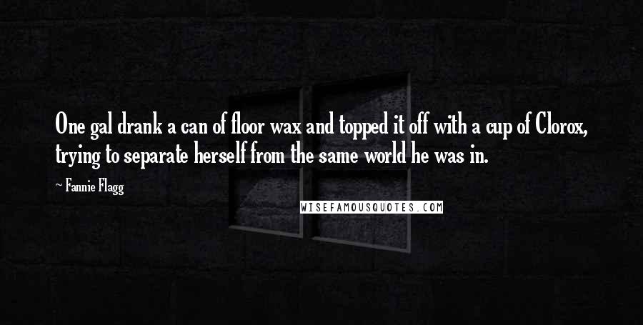 Fannie Flagg Quotes: One gal drank a can of floor wax and topped it off with a cup of Clorox, trying to separate herself from the same world he was in.