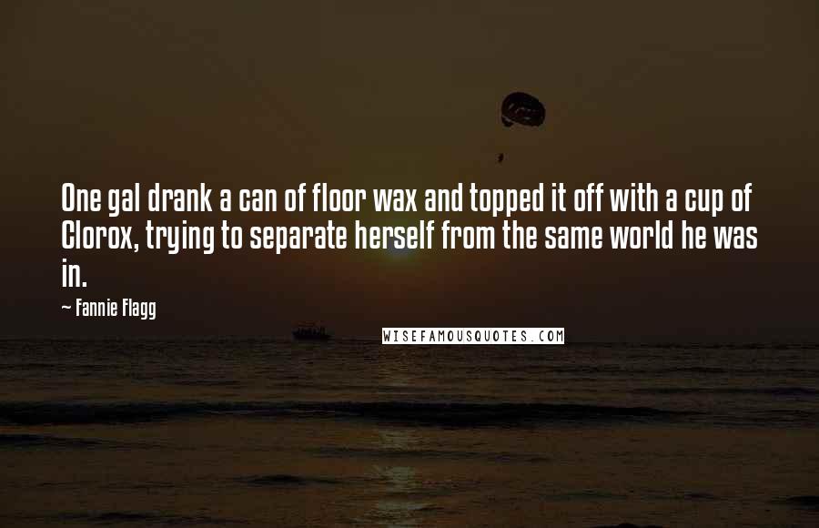 Fannie Flagg Quotes: One gal drank a can of floor wax and topped it off with a cup of Clorox, trying to separate herself from the same world he was in.