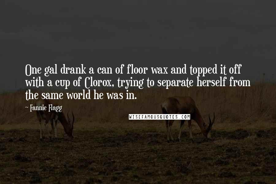 Fannie Flagg Quotes: One gal drank a can of floor wax and topped it off with a cup of Clorox, trying to separate herself from the same world he was in.