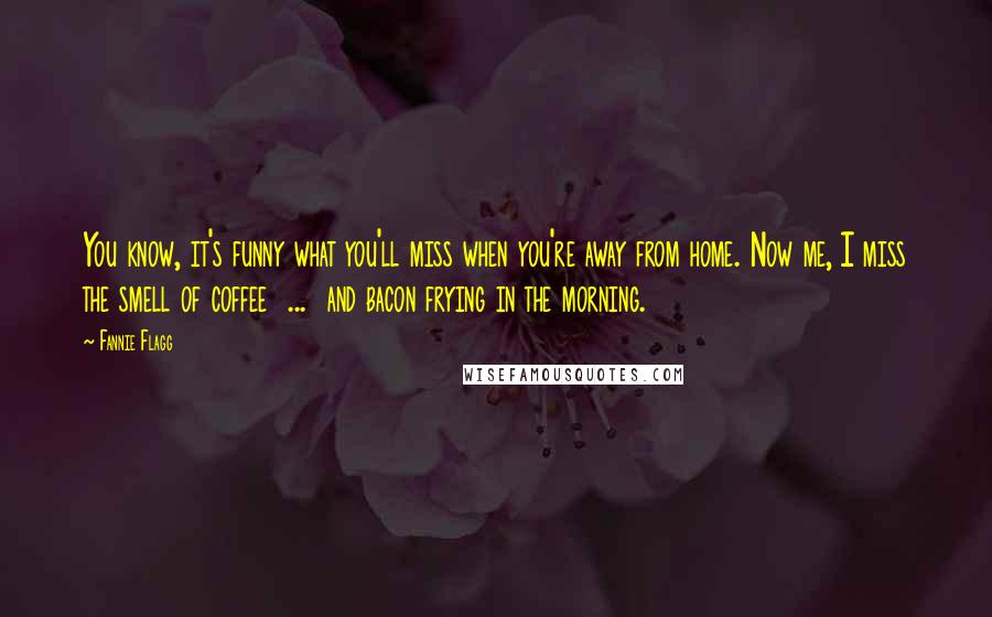 Fannie Flagg Quotes: You know, it's funny what you'll miss when you're away from home. Now me, I miss the smell of coffee ... and bacon frying in the morning.