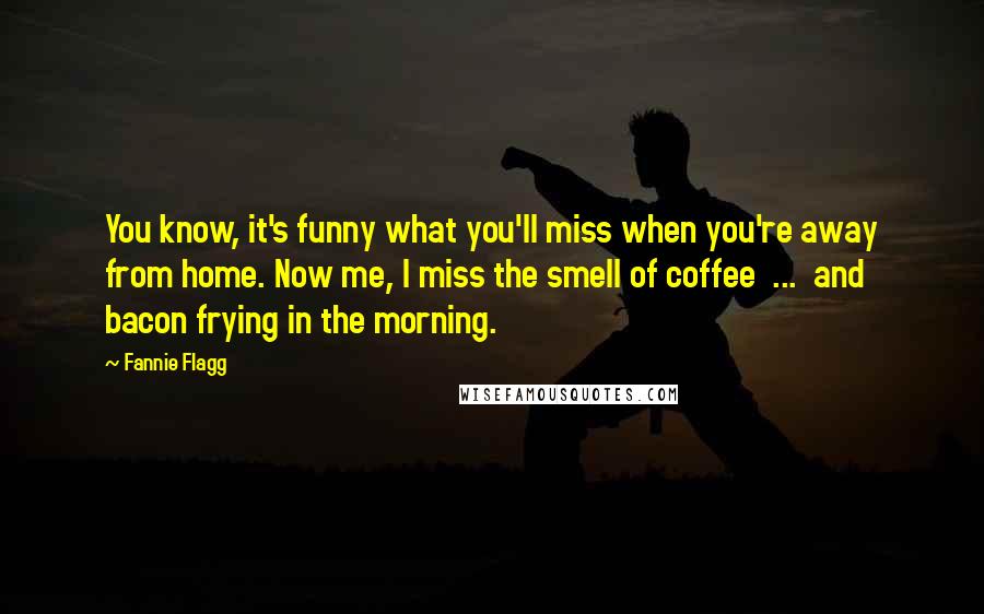 Fannie Flagg Quotes: You know, it's funny what you'll miss when you're away from home. Now me, I miss the smell of coffee ... and bacon frying in the morning.