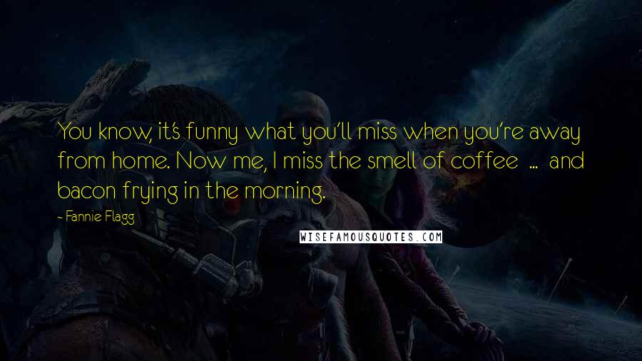 Fannie Flagg Quotes: You know, it's funny what you'll miss when you're away from home. Now me, I miss the smell of coffee ... and bacon frying in the morning.