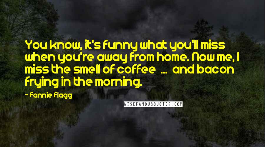 Fannie Flagg Quotes: You know, it's funny what you'll miss when you're away from home. Now me, I miss the smell of coffee ... and bacon frying in the morning.