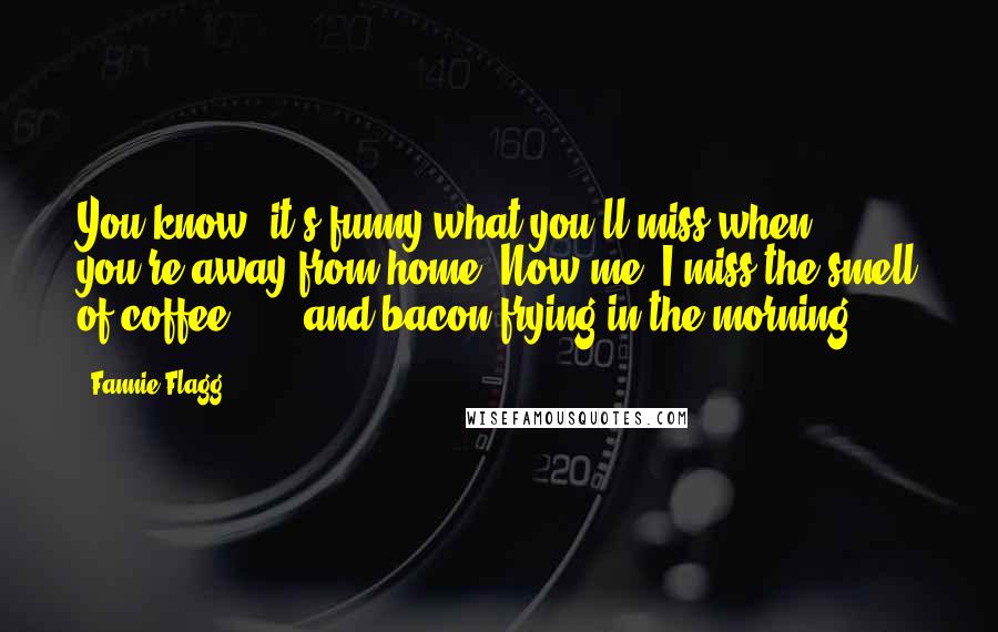Fannie Flagg Quotes: You know, it's funny what you'll miss when you're away from home. Now me, I miss the smell of coffee ... and bacon frying in the morning.