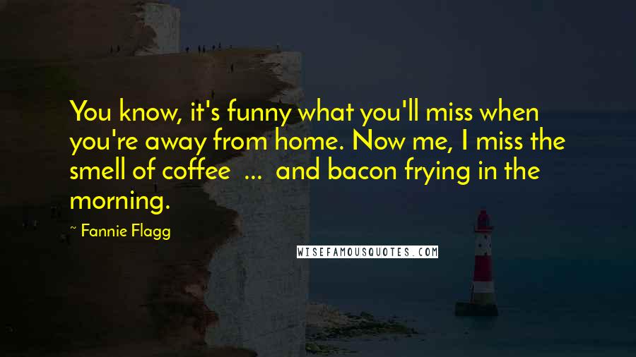 Fannie Flagg Quotes: You know, it's funny what you'll miss when you're away from home. Now me, I miss the smell of coffee ... and bacon frying in the morning.