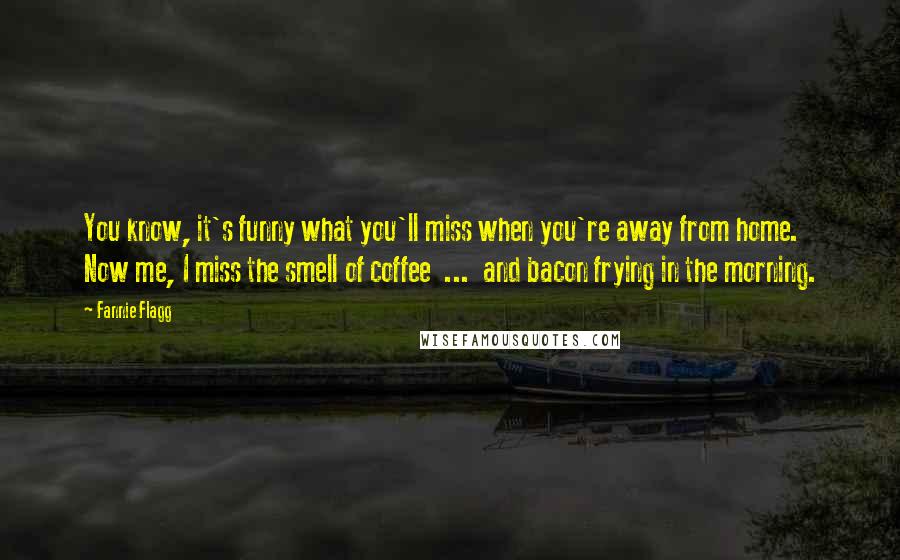 Fannie Flagg Quotes: You know, it's funny what you'll miss when you're away from home. Now me, I miss the smell of coffee ... and bacon frying in the morning.