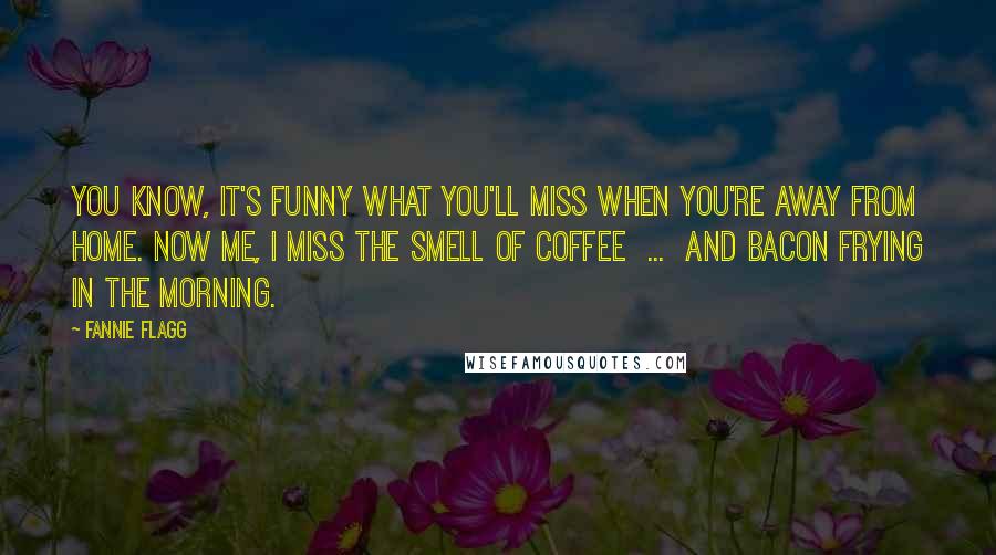 Fannie Flagg Quotes: You know, it's funny what you'll miss when you're away from home. Now me, I miss the smell of coffee ... and bacon frying in the morning.