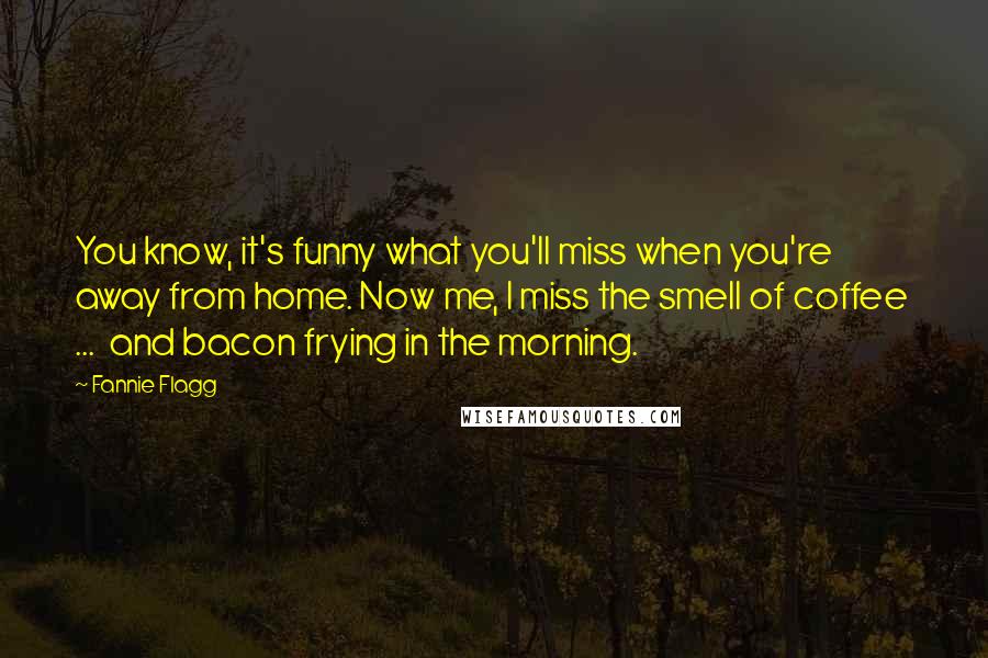 Fannie Flagg Quotes: You know, it's funny what you'll miss when you're away from home. Now me, I miss the smell of coffee ... and bacon frying in the morning.