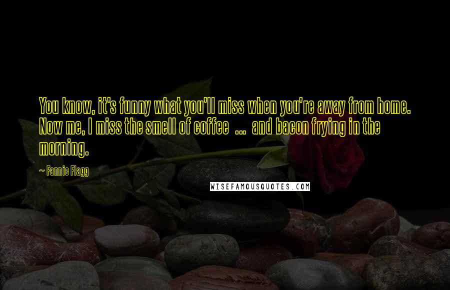 Fannie Flagg Quotes: You know, it's funny what you'll miss when you're away from home. Now me, I miss the smell of coffee ... and bacon frying in the morning.
