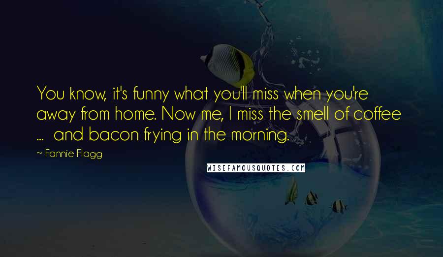 Fannie Flagg Quotes: You know, it's funny what you'll miss when you're away from home. Now me, I miss the smell of coffee ... and bacon frying in the morning.