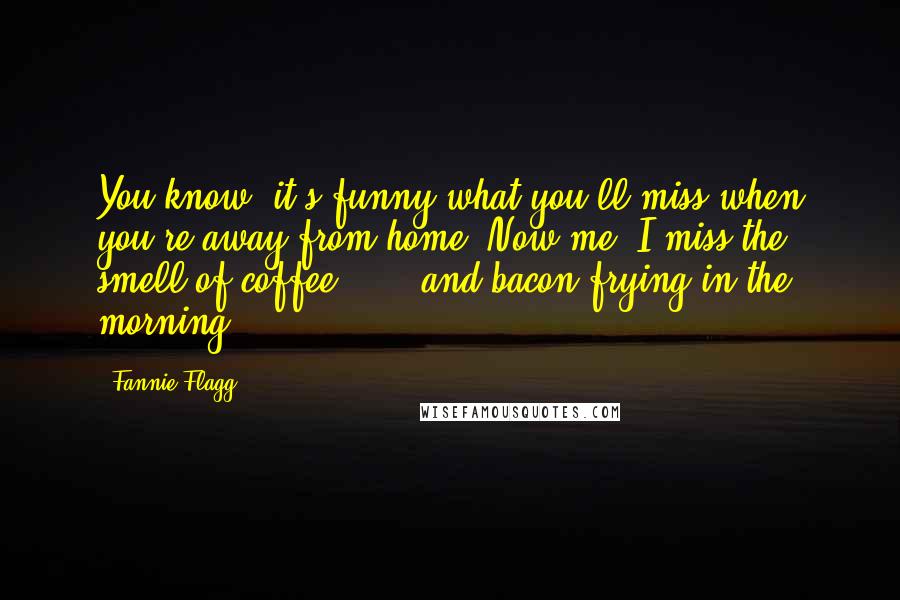 Fannie Flagg Quotes: You know, it's funny what you'll miss when you're away from home. Now me, I miss the smell of coffee ... and bacon frying in the morning.
