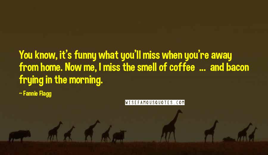 Fannie Flagg Quotes: You know, it's funny what you'll miss when you're away from home. Now me, I miss the smell of coffee ... and bacon frying in the morning.