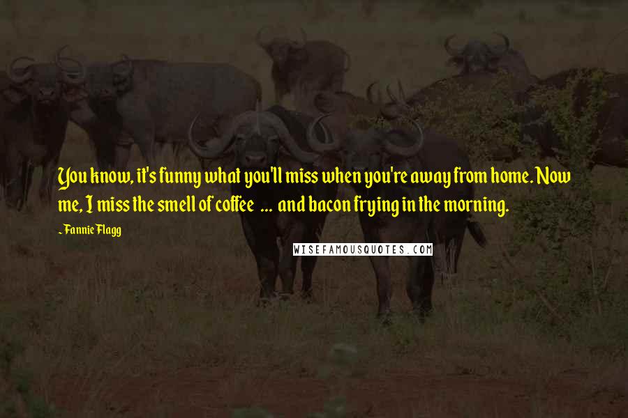 Fannie Flagg Quotes: You know, it's funny what you'll miss when you're away from home. Now me, I miss the smell of coffee ... and bacon frying in the morning.