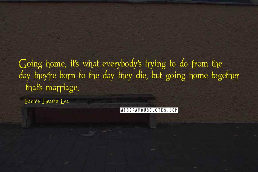 Fannie Heaslip Lea Quotes: Going home, it's what everybody's trying to do from the day they're born to the day they die, but going home together - that's marriage.