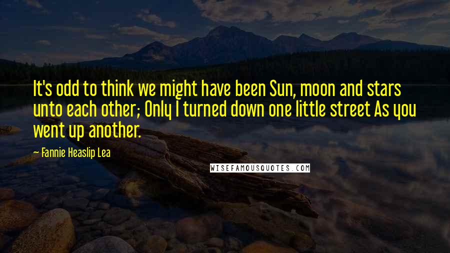 Fannie Heaslip Lea Quotes: It's odd to think we might have been Sun, moon and stars unto each other; Only I turned down one little street As you went up another.