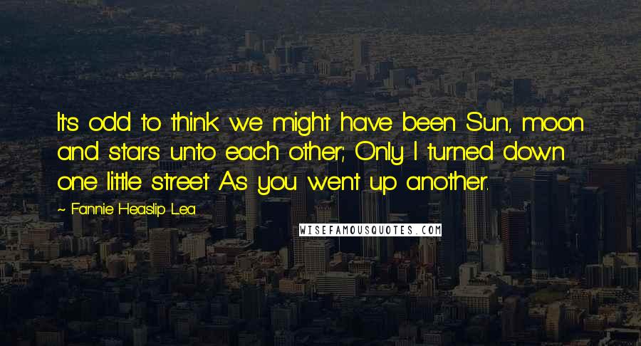 Fannie Heaslip Lea Quotes: It's odd to think we might have been Sun, moon and stars unto each other; Only I turned down one little street As you went up another.