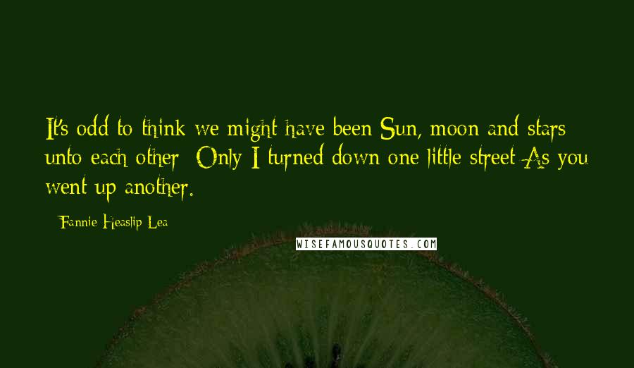 Fannie Heaslip Lea Quotes: It's odd to think we might have been Sun, moon and stars unto each other; Only I turned down one little street As you went up another.