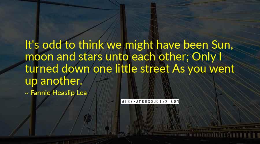 Fannie Heaslip Lea Quotes: It's odd to think we might have been Sun, moon and stars unto each other; Only I turned down one little street As you went up another.