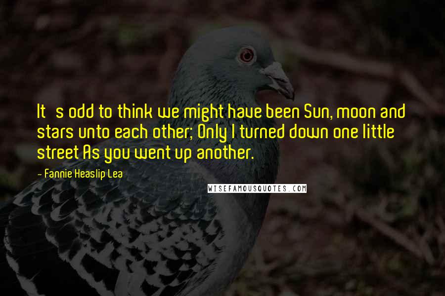 Fannie Heaslip Lea Quotes: It's odd to think we might have been Sun, moon and stars unto each other; Only I turned down one little street As you went up another.