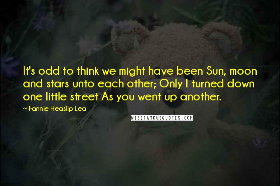 Fannie Heaslip Lea Quotes: It's odd to think we might have been Sun, moon and stars unto each other; Only I turned down one little street As you went up another.