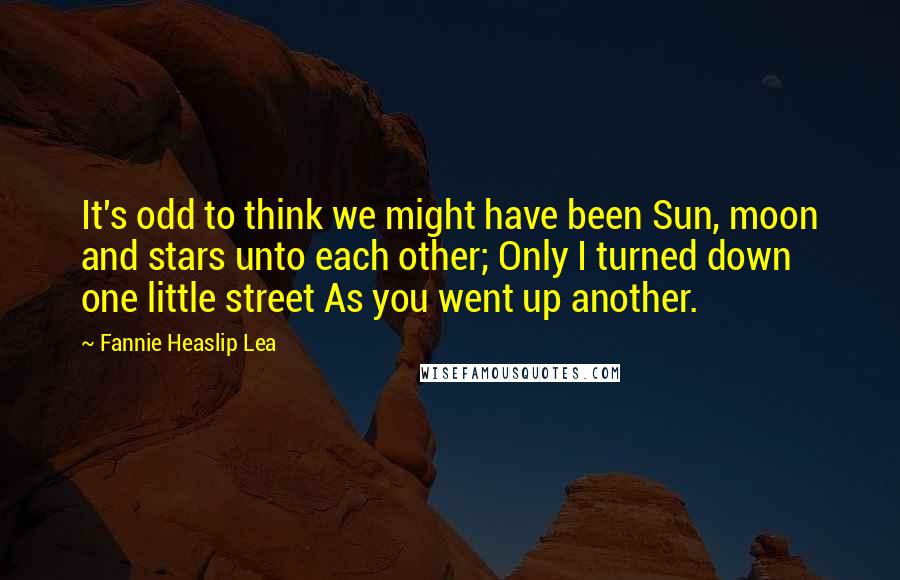 Fannie Heaslip Lea Quotes: It's odd to think we might have been Sun, moon and stars unto each other; Only I turned down one little street As you went up another.