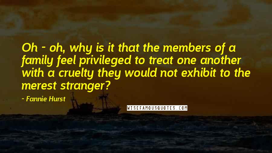Fannie Hurst Quotes: Oh - oh, why is it that the members of a family feel privileged to treat one another with a cruelty they would not exhibit to the merest stranger?