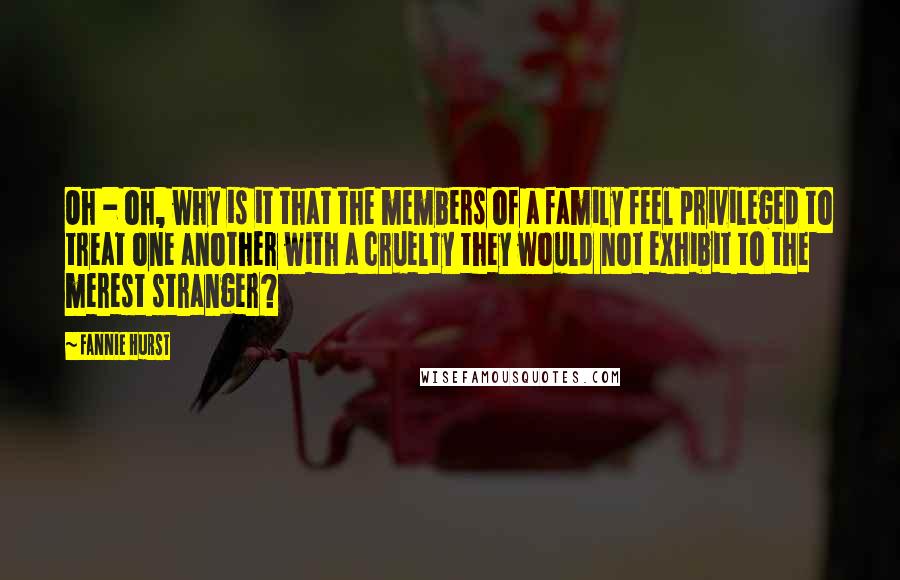 Fannie Hurst Quotes: Oh - oh, why is it that the members of a family feel privileged to treat one another with a cruelty they would not exhibit to the merest stranger?