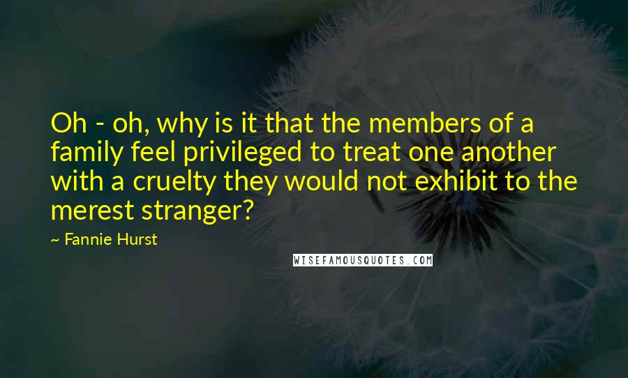 Fannie Hurst Quotes: Oh - oh, why is it that the members of a family feel privileged to treat one another with a cruelty they would not exhibit to the merest stranger?