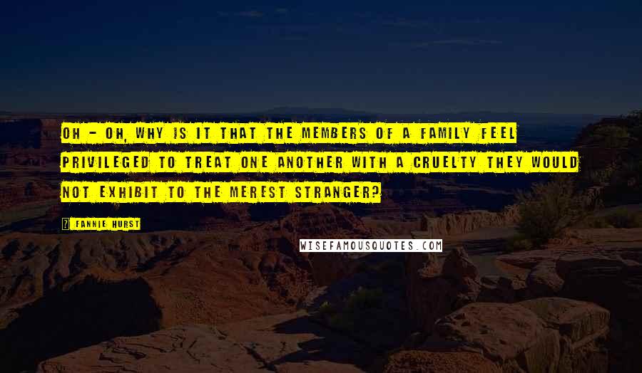 Fannie Hurst Quotes: Oh - oh, why is it that the members of a family feel privileged to treat one another with a cruelty they would not exhibit to the merest stranger?