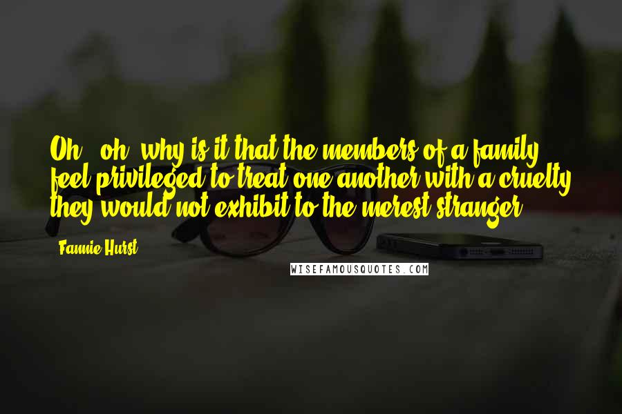 Fannie Hurst Quotes: Oh - oh, why is it that the members of a family feel privileged to treat one another with a cruelty they would not exhibit to the merest stranger?