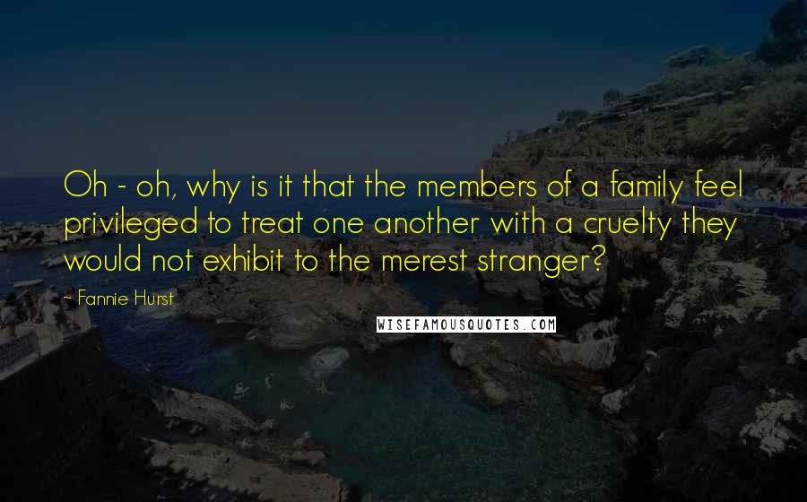 Fannie Hurst Quotes: Oh - oh, why is it that the members of a family feel privileged to treat one another with a cruelty they would not exhibit to the merest stranger?