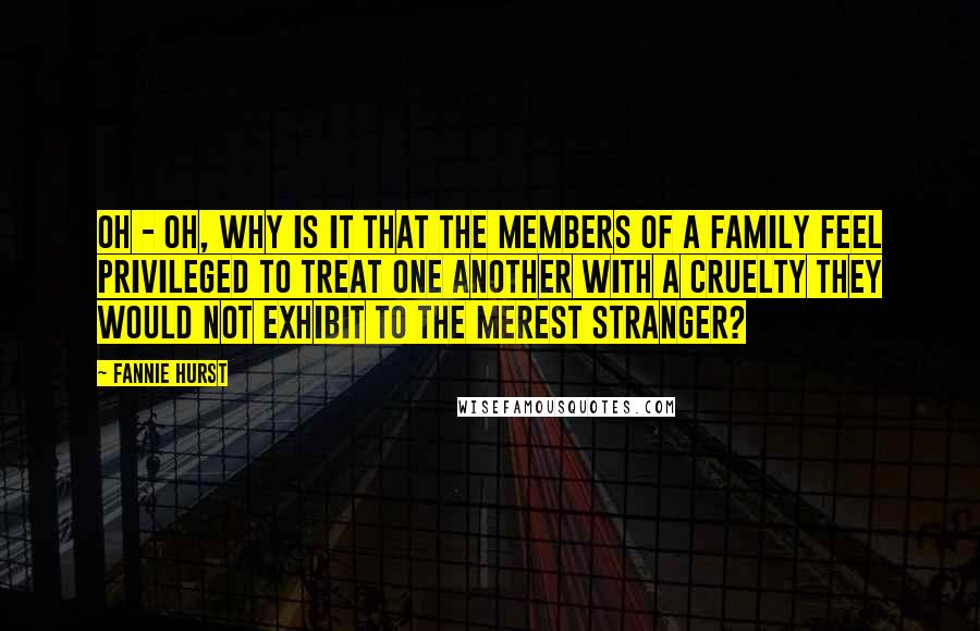 Fannie Hurst Quotes: Oh - oh, why is it that the members of a family feel privileged to treat one another with a cruelty they would not exhibit to the merest stranger?