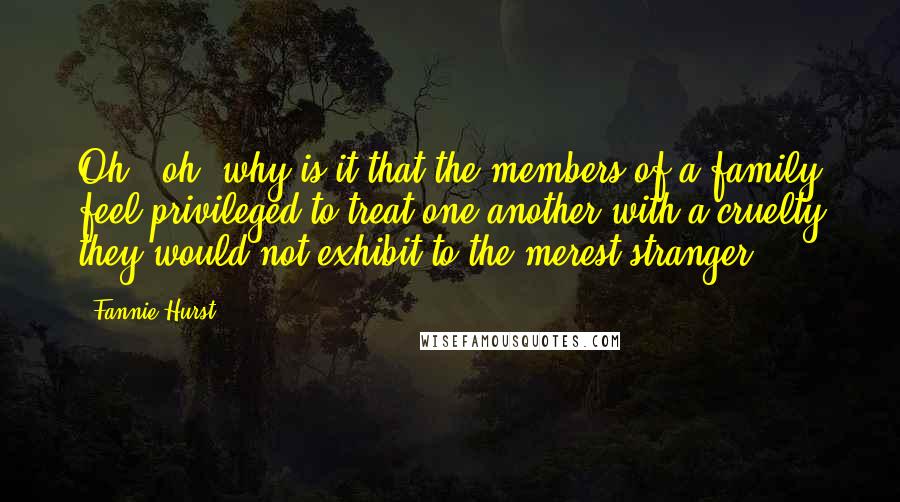 Fannie Hurst Quotes: Oh - oh, why is it that the members of a family feel privileged to treat one another with a cruelty they would not exhibit to the merest stranger?
