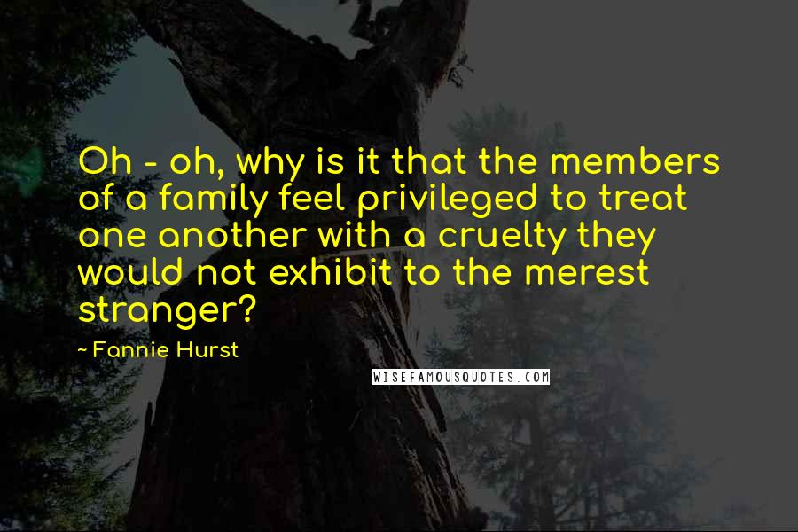 Fannie Hurst Quotes: Oh - oh, why is it that the members of a family feel privileged to treat one another with a cruelty they would not exhibit to the merest stranger?