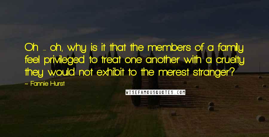 Fannie Hurst Quotes: Oh - oh, why is it that the members of a family feel privileged to treat one another with a cruelty they would not exhibit to the merest stranger?