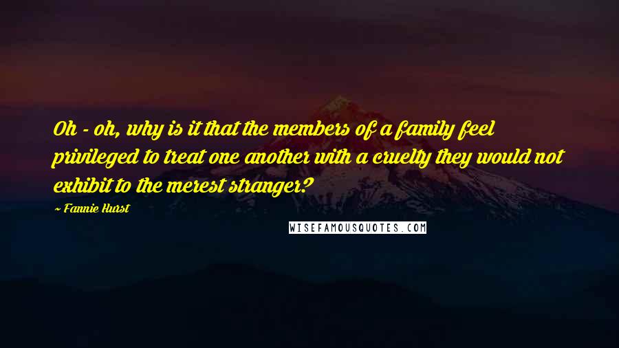 Fannie Hurst Quotes: Oh - oh, why is it that the members of a family feel privileged to treat one another with a cruelty they would not exhibit to the merest stranger?