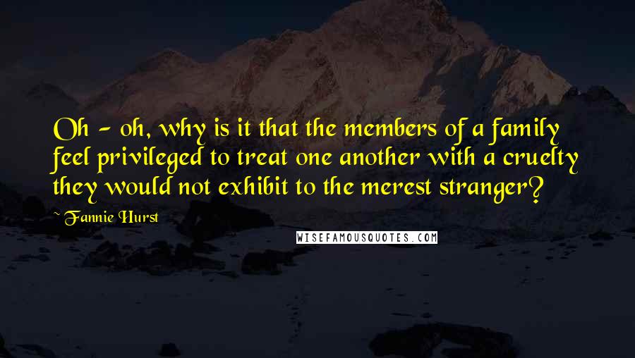 Fannie Hurst Quotes: Oh - oh, why is it that the members of a family feel privileged to treat one another with a cruelty they would not exhibit to the merest stranger?