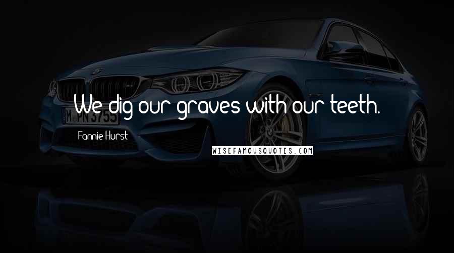 Fannie Hurst Quotes: We dig our graves with our teeth.