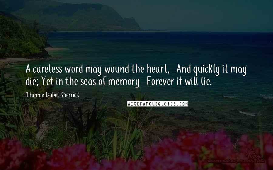 Fannie Isabel Sherrick Quotes: A careless word may wound the heart, And quickly it may die; Yet in the seas of memory Forever it will lie.