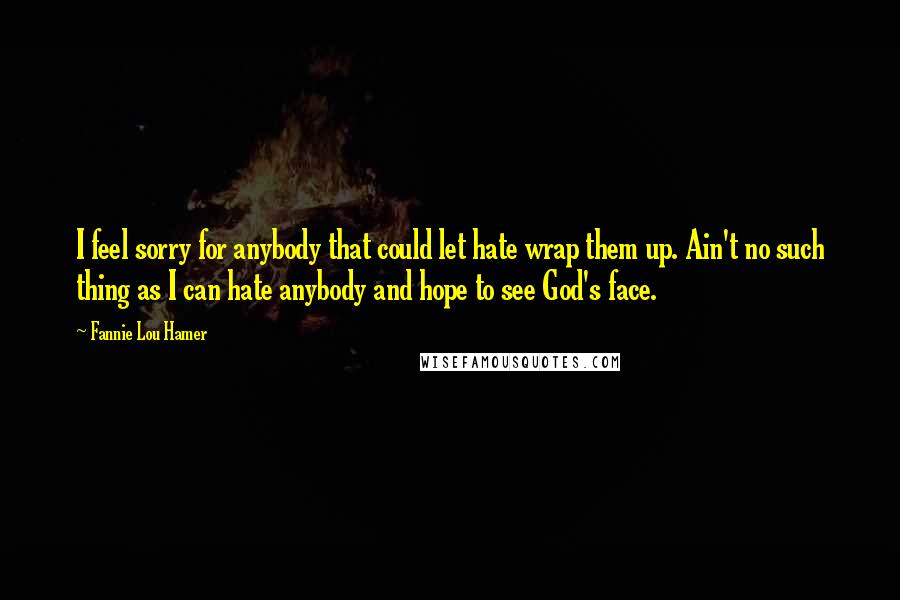 Fannie Lou Hamer Quotes: I feel sorry for anybody that could let hate wrap them up. Ain't no such thing as I can hate anybody and hope to see God's face.