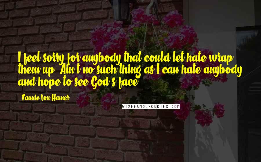 Fannie Lou Hamer Quotes: I feel sorry for anybody that could let hate wrap them up. Ain't no such thing as I can hate anybody and hope to see God's face.