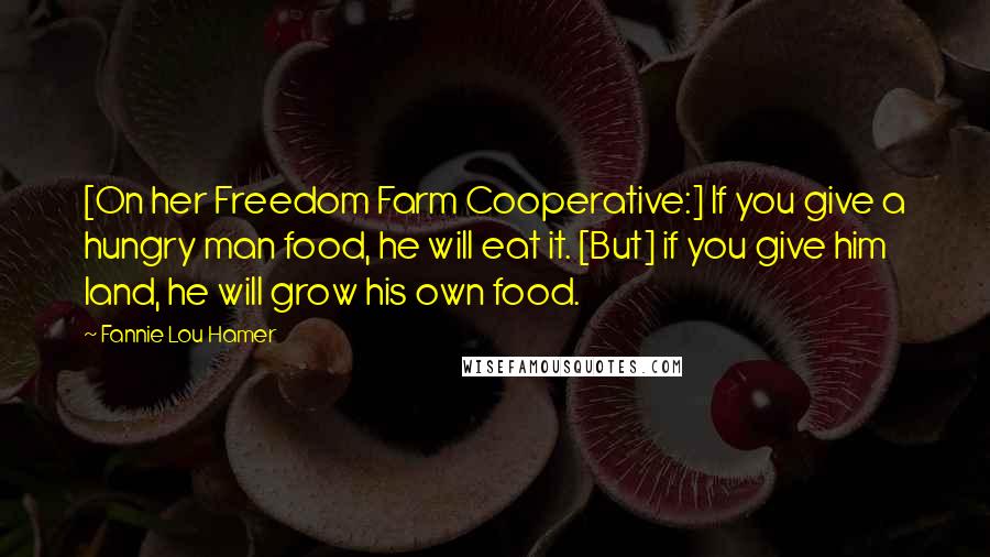 Fannie Lou Hamer Quotes: [On her Freedom Farm Cooperative:] If you give a hungry man food, he will eat it. [But] if you give him land, he will grow his own food.