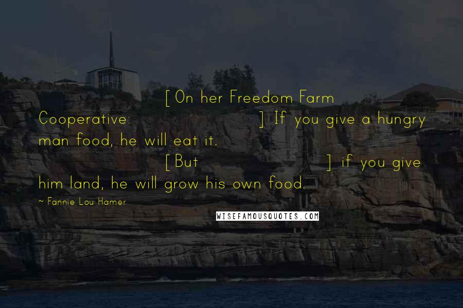 Fannie Lou Hamer Quotes: [On her Freedom Farm Cooperative:] If you give a hungry man food, he will eat it. [But] if you give him land, he will grow his own food.