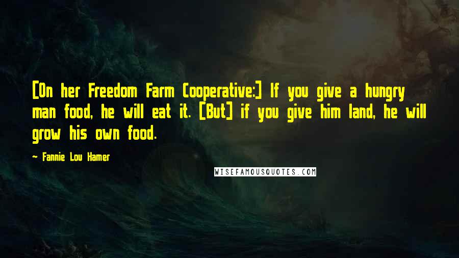 Fannie Lou Hamer Quotes: [On her Freedom Farm Cooperative:] If you give a hungry man food, he will eat it. [But] if you give him land, he will grow his own food.