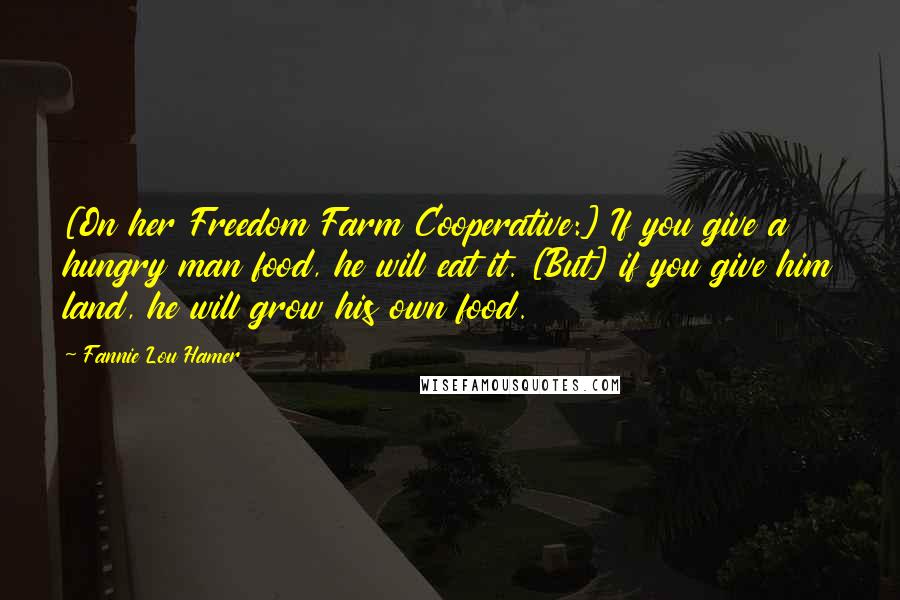 Fannie Lou Hamer Quotes: [On her Freedom Farm Cooperative:] If you give a hungry man food, he will eat it. [But] if you give him land, he will grow his own food.