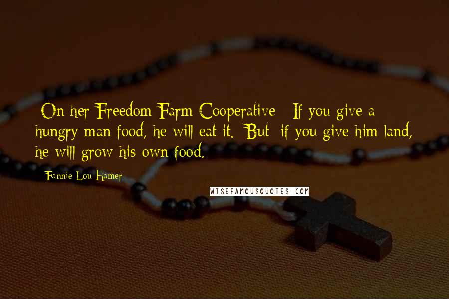 Fannie Lou Hamer Quotes: [On her Freedom Farm Cooperative:] If you give a hungry man food, he will eat it. [But] if you give him land, he will grow his own food.