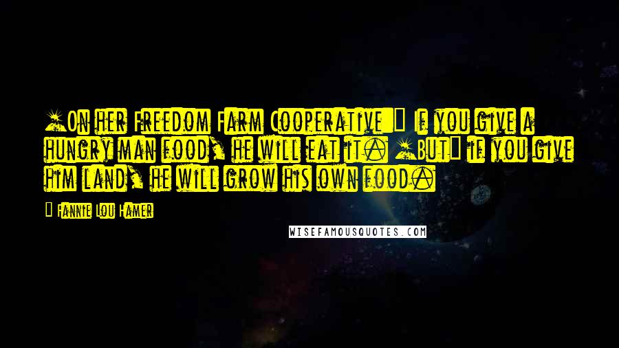 Fannie Lou Hamer Quotes: [On her Freedom Farm Cooperative:] If you give a hungry man food, he will eat it. [But] if you give him land, he will grow his own food.