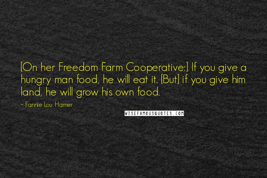 Fannie Lou Hamer Quotes: [On her Freedom Farm Cooperative:] If you give a hungry man food, he will eat it. [But] if you give him land, he will grow his own food.