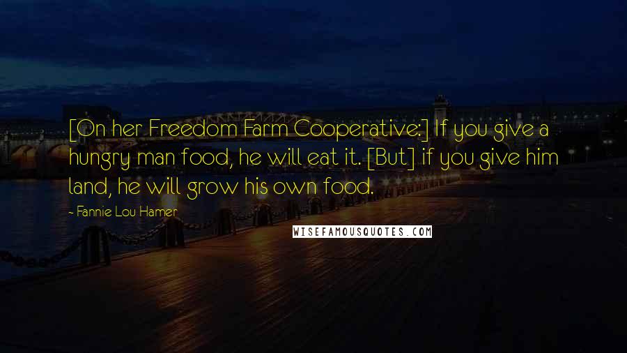 Fannie Lou Hamer Quotes: [On her Freedom Farm Cooperative:] If you give a hungry man food, he will eat it. [But] if you give him land, he will grow his own food.