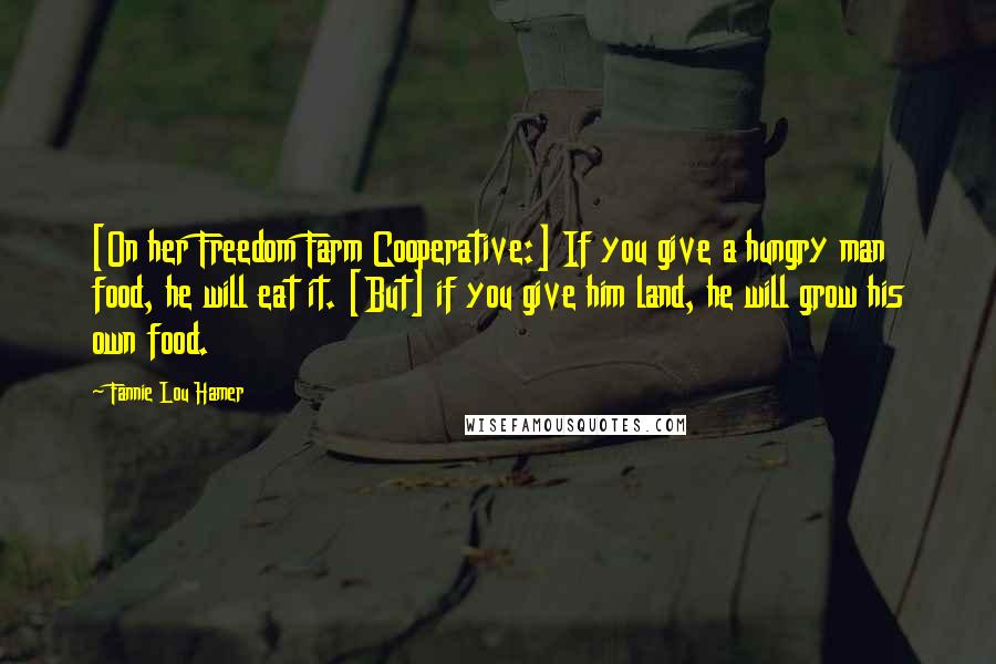 Fannie Lou Hamer Quotes: [On her Freedom Farm Cooperative:] If you give a hungry man food, he will eat it. [But] if you give him land, he will grow his own food.